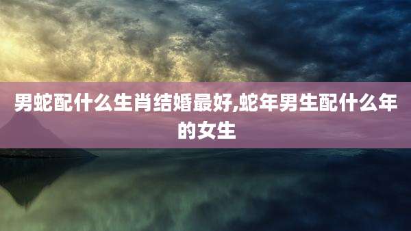 男蛇配什么生肖结婚最好,蛇年男生配什么年的女生