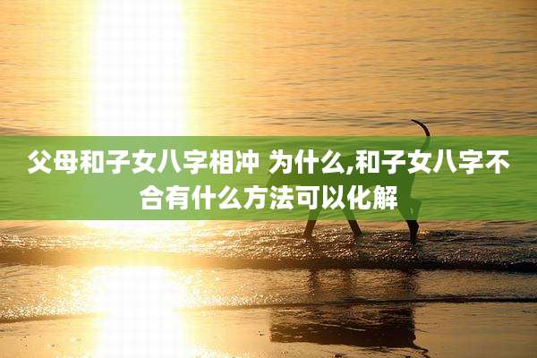 父母和子女八字相冲 为什么,和子女八字不合有什么方法可以化解
