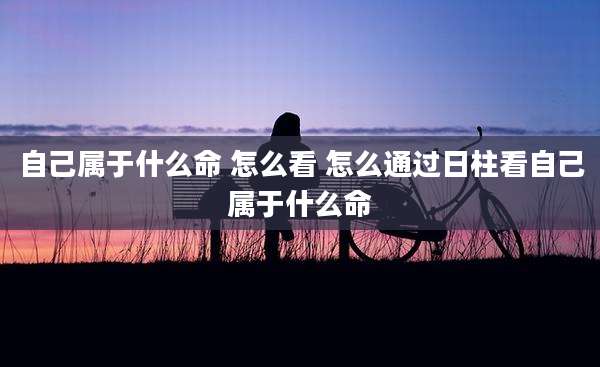 自己属于什么命 怎么看 怎么通过日柱看自己属于什么命