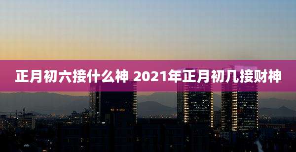 正月初六接什么神 2021年正月初几接财神