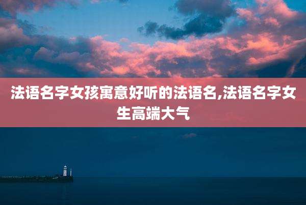 法语名字女孩寓意好听的法语名,法语名字女生高端大气