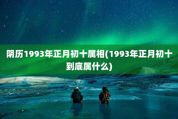 阴历1993年正月初十属相(1993年正月初十到底属什么)