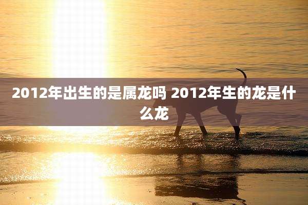 2012年出生的是属龙吗 2012年生的龙是什么龙