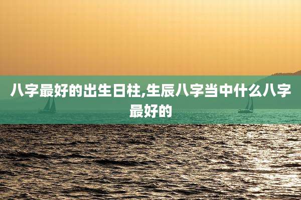 八字最好的出生日柱,生辰八字当中什么八字最好的