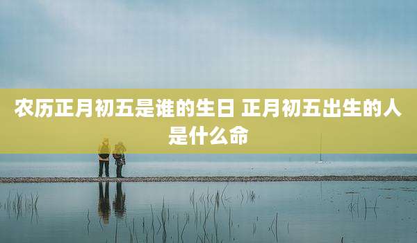 农历正月初五是谁的生日 正月初五出生的人是什么命