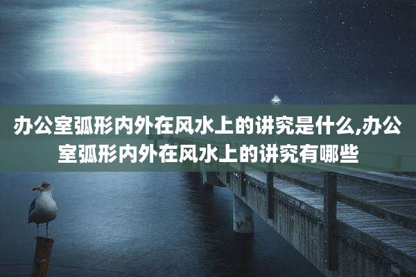 办公室弧形内外在风水上的讲究是什么,办公室弧形内外在风水上的讲究有哪些