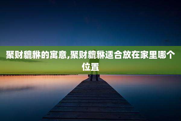 聚财貔貅的寓意,聚财貔貅适合放在家里哪个位置