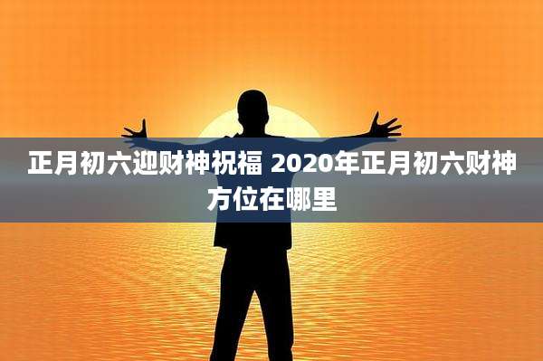 正月初六迎财神祝福 2020年正月初六财神方位在哪里