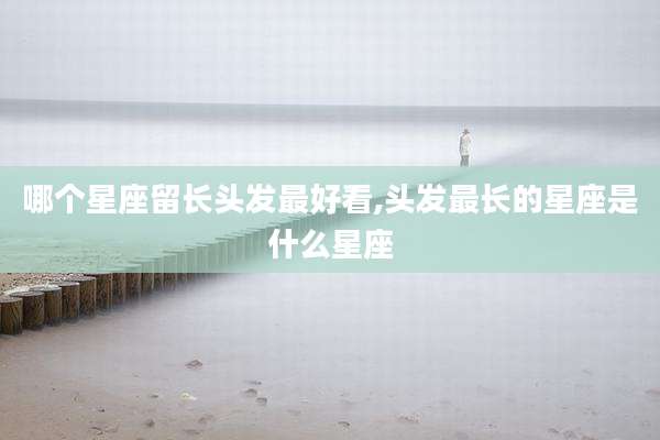 哪个星座留长头发最好看,头发最长的星座是什么星座