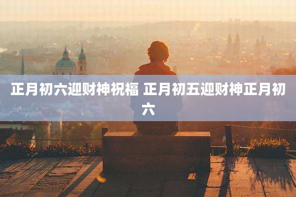 正月初六迎财神祝福 正月初五迎财神正月初六