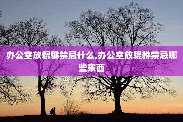 办公室放貔貅禁忌什么,办公室放貔貅禁忌哪些东西