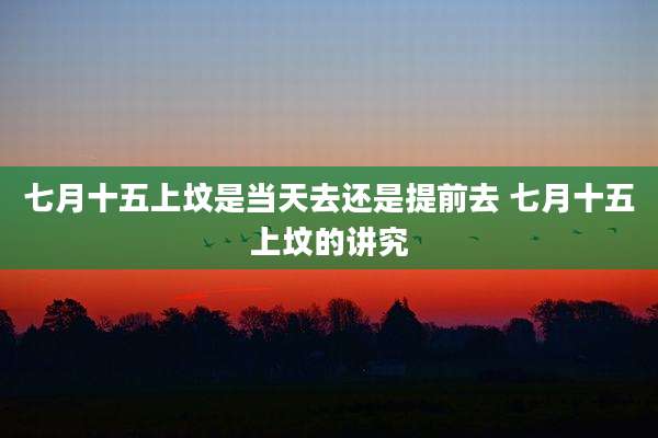 七月十五上坟是当天去还是提前去 七月十五上坟的讲究