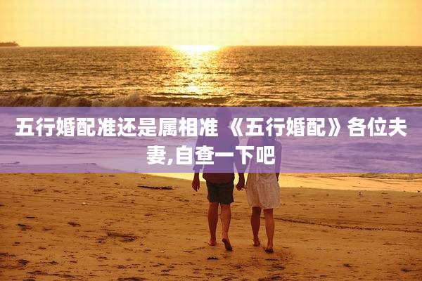 五行婚配准还是属相准 《五行婚配》各位夫妻,自查一下吧