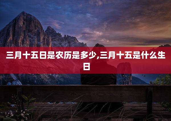 三月十五日是农历是多少,三月十五是什么生日