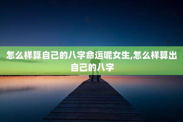 怎么样算自己的八字命运呢女生,怎么样算出自己的八字
