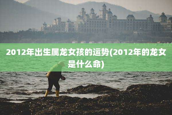 2012年出生属龙女孩的运势(2012年的龙女是什么命)