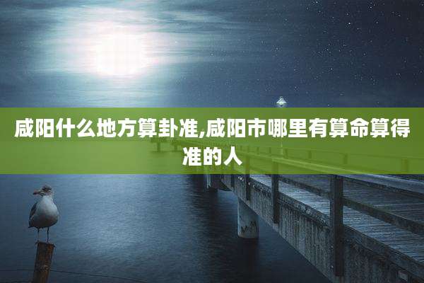 咸阳什么地方算卦准,咸阳市哪里有算命算得准的人