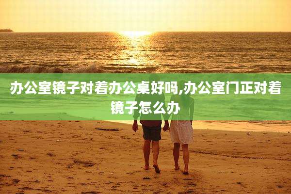 办公室镜子对着办公桌好吗,办公室门正对着镜子怎么办
