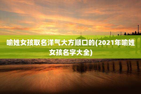 喻姓女孩取名洋气大方顺口的(2021年喻姓女孩名字大全)
