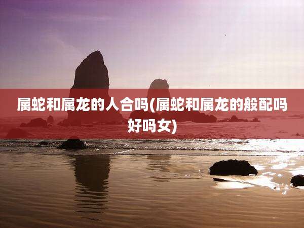 属蛇和属龙的人合吗(属蛇和属龙的般配吗好吗女)