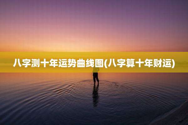 八字测十年运势曲线图(八字算十年财运)