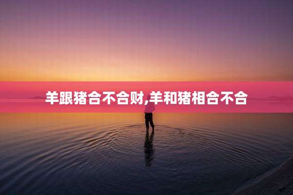 羊跟猪合不合财,羊和猪相合不合