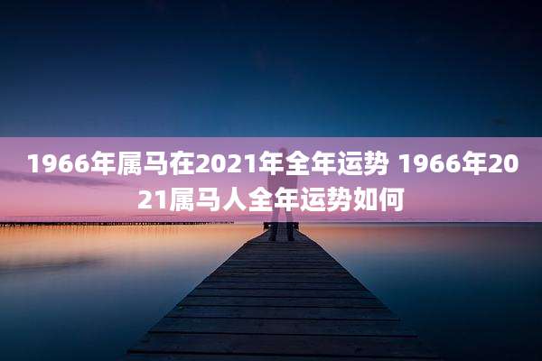 1966年属马在2021年全年运势 1966年2021属马人全年运势如何