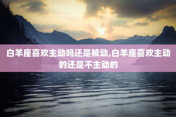 白羊座喜欢主动吗还是被动,白羊座喜欢主动的还是不主动的
