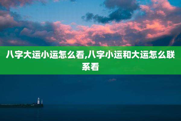 八字大运小运怎么看,八字小运和大运怎么联系看