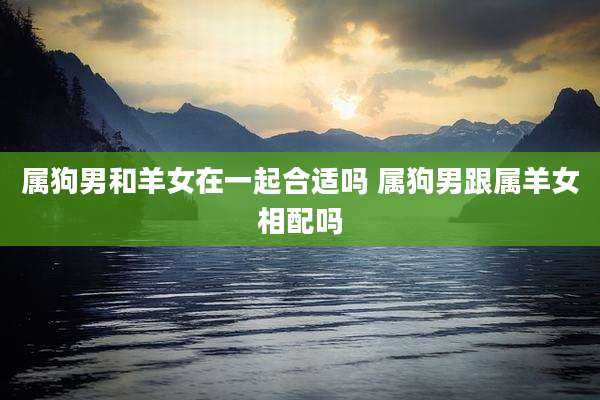 属狗男和羊女在一起合适吗 属狗男跟属羊女相配吗
