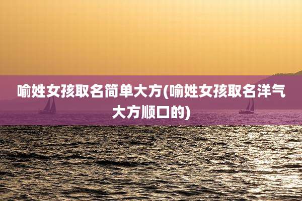 喻姓女孩取名简单大方(喻姓女孩取名洋气大方顺口的)