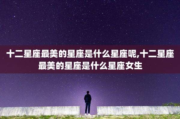 十二星座最美的星座是什么星座呢,十二星座最美的星座是什么星座女生