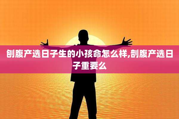 刨腹产选日子生的小孩命怎么样,剖腹产选日子重要么