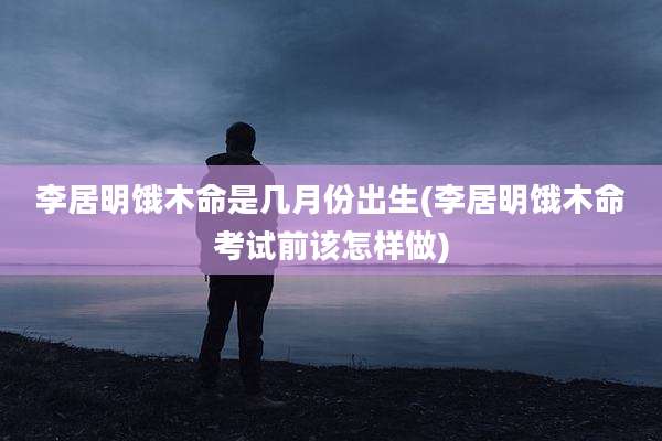 李居明饿木命是几月份出生(李居明饿木命考试前该怎样做)