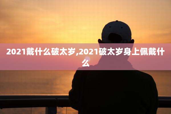 2021戴什么破太岁,2021破太岁身上佩戴什么
