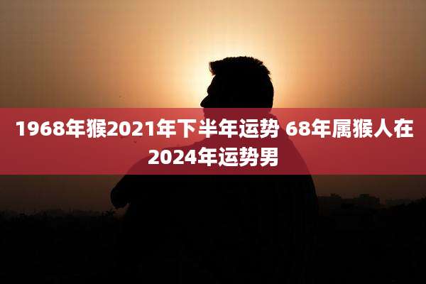 1968年猴2021年下半年运势 68年属猴人在2024年运势男