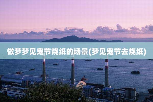 做梦梦见鬼节烧纸的场景(梦见鬼节去烧纸)