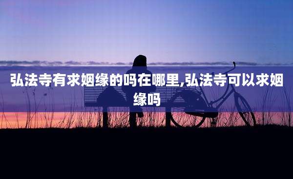 弘法寺有求姻缘的吗在哪里,弘法寺可以求姻缘吗