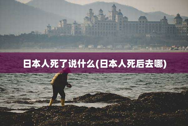 日本人死了说什么(日本人死后去哪)