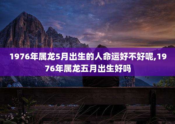 1976年属龙5月出生的人命运好不好呢,1976年属龙五月出生好吗