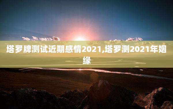 塔罗牌测试近期感情2021,塔罗测2021年姻缘