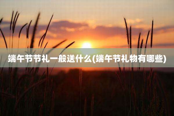 端午节节礼一般送什么(端午节礼物有哪些)