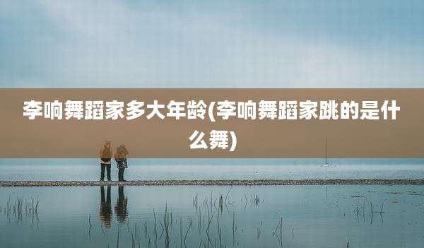 李响舞蹈家多大年龄(李响舞蹈家跳的是什么舞)