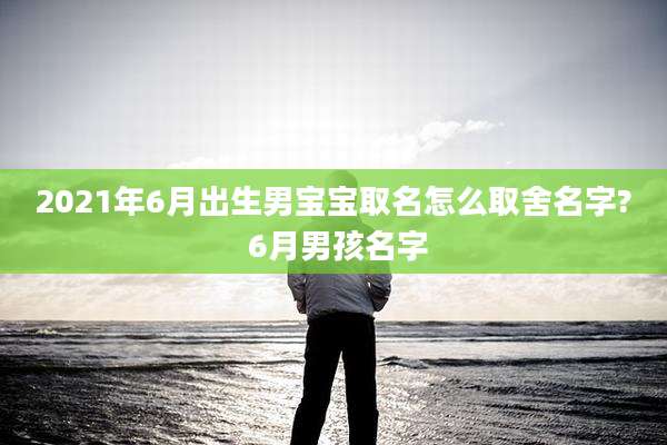 2021年6月出生男宝宝取名怎么取舍名字? 6月男孩名字