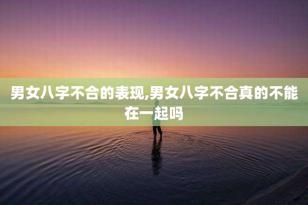 男女八字不合的表现,男女八字不合真的不能在一起吗