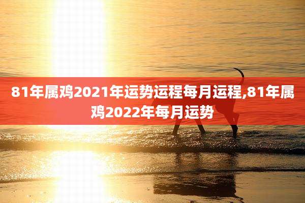 81年属鸡2021年运势运程每月运程,81年属鸡2022年每月运势