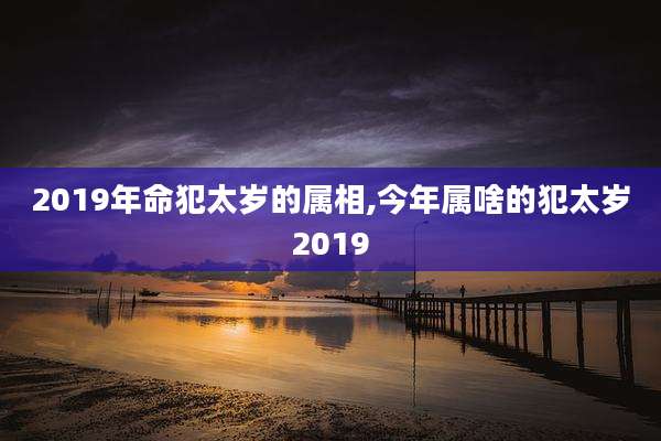 2019年命犯太岁的属相,今年属啥的犯太岁2019