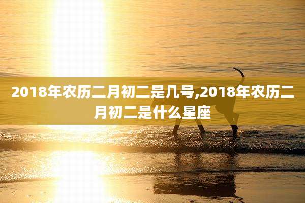 2018年农历二月初二是几号,2018年农历二月初二是什么星座