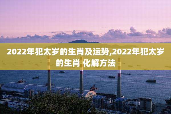 2022年犯太岁的生肖及运势,2022年犯太岁的生肖 化解方法