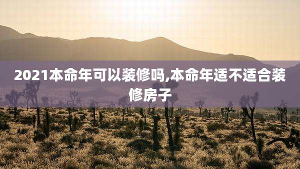 2021本命年可以装修吗,本命年适不适合装修房子